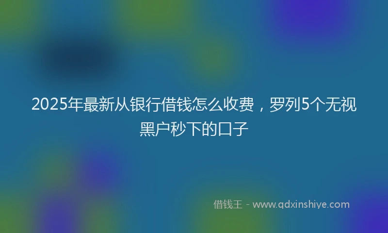 2025年最新从银行借钱怎么收费，罗列5个无视黑户秒下的口子
