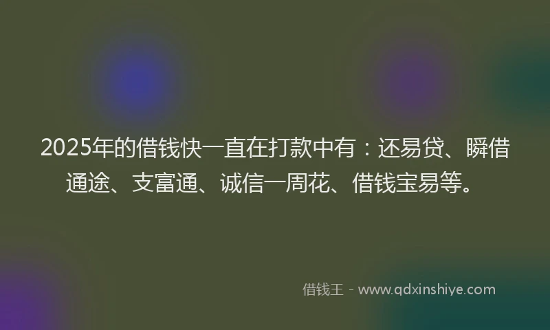 2025年的借钱快一直在打款中有：还易贷、瞬借通途、支富通、诚信一周花、借钱宝易等。