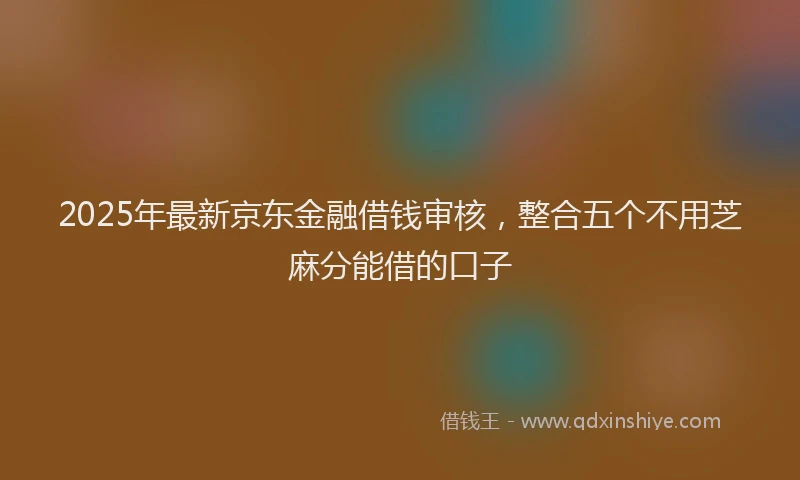 2025年最新京东金融借钱审核，整合五个不用芝麻分能借的口子