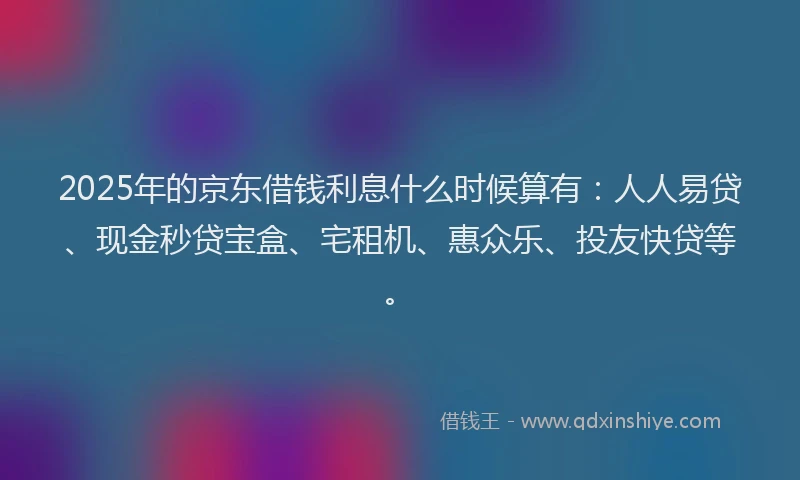 2025年的京东借钱利息什么时候算有：人人易贷、现金秒贷宝盒、宅租机、惠众乐、投友快贷等。