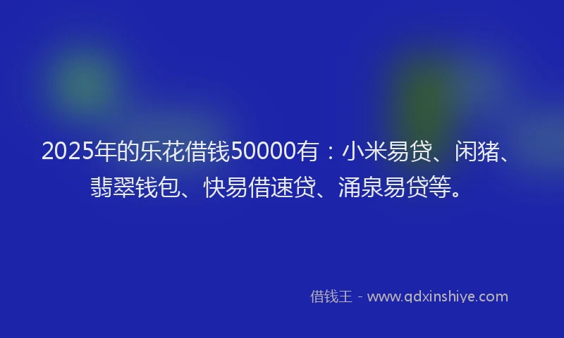 2025年的乐花借钱50000有：小米易贷、闲猪、翡翠钱包、快易借速贷、涌泉易贷等。