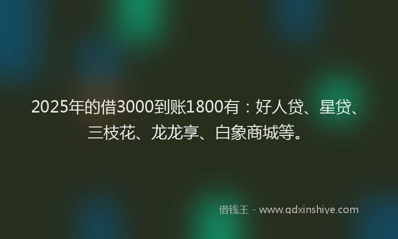 2025年的借3000到账1800有：好人贷、星贷、三枝花、龙龙享、白象商城等。