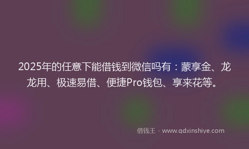 2025年的任意下能借钱到微信吗有：蒙享金、龙龙用、极速易借、便捷Pro钱包、享来花等。