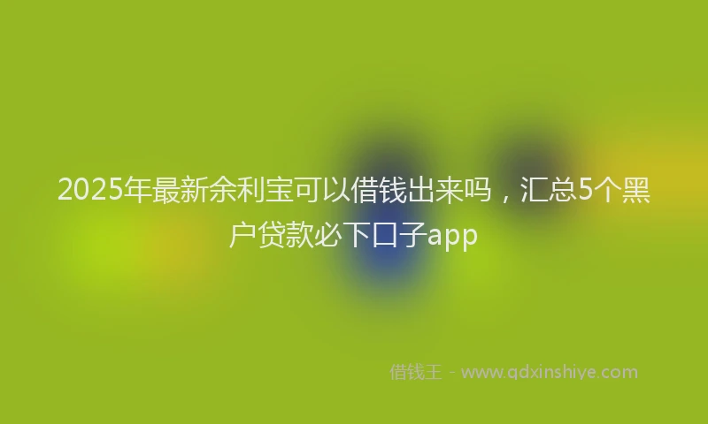 2025年最新余利宝可以借钱出来吗，汇总5个黑户贷款必下口子app