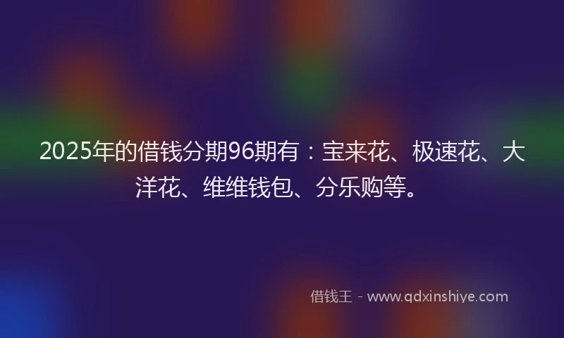 2025年的借钱分期96期有：宝来花、极速花、大洋花、维维钱包、分乐购等。