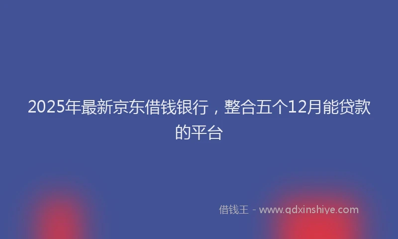 2025年最新京东借钱银行，整合五个12月能贷款的平台