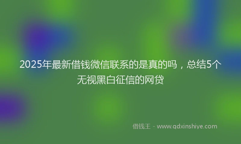 2025年最新借钱微信联系的是真的吗，总结5个无视黑白征信的网贷