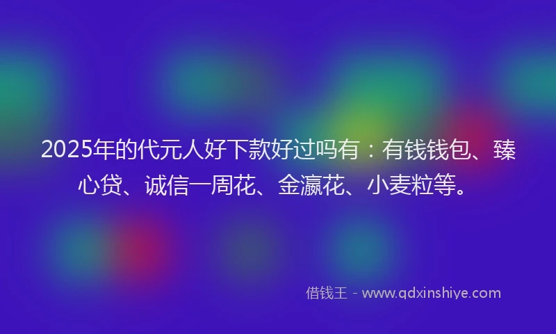 2025年的代元人好下款好过吗有：有钱钱包、臻心贷、诚信一周花、金瀛花、小麦粒等。