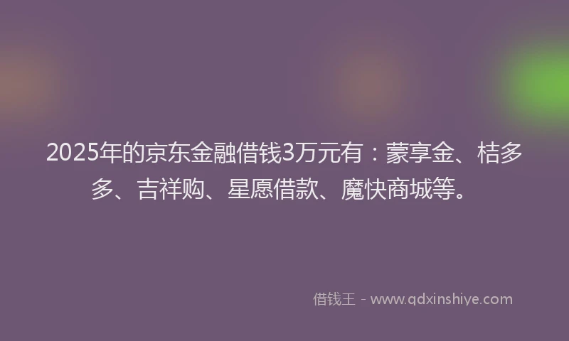 2025年的京东金融借钱3万元有：蒙享金、桔多多、吉祥购、星愿借款、魔快商城等。