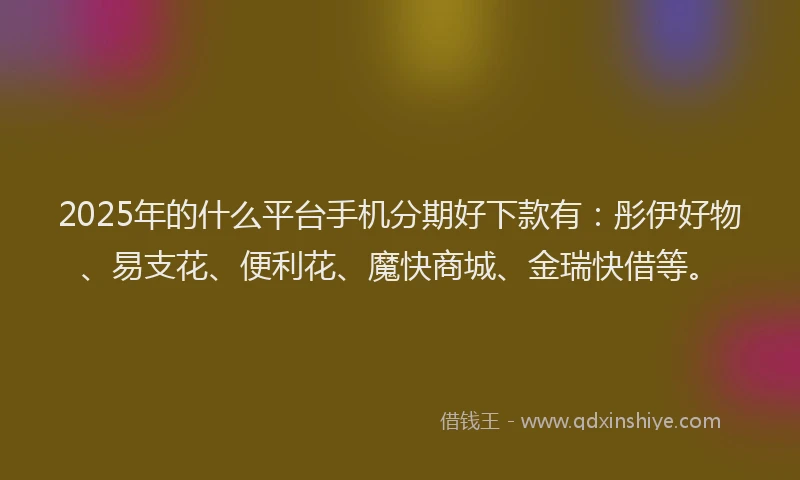 2025年的什么平台手机分期好下款有：彤伊好物、易支花、便利花、魔快商城、金瑞快借等。