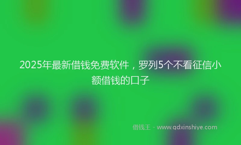 2025年最新借钱免费软件，罗列5个不看征信小额借钱的口子
