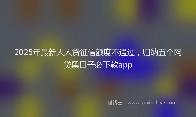 2025年最新人人贷征信额度不通过，归纳五个网贷黑口子必下款app