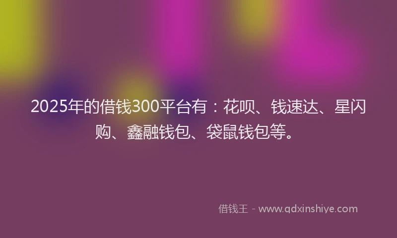 2025年的借钱300平台有：花呗、钱速达、星闪购、鑫融钱包、袋鼠钱包等。