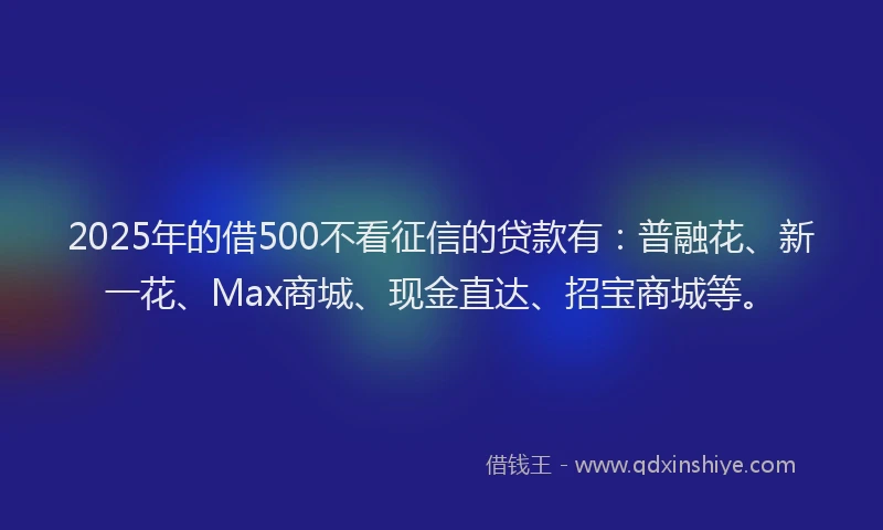 2025年的借500不看征信的贷款有：普融花、新一花、Max商城、现金直达、招宝商城等。