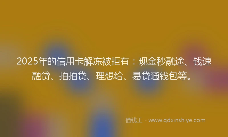 2025年的信用卡解冻被拒有：现金秒融途、钱速融贷、拍拍贷、理想给、易贷通钱包等。