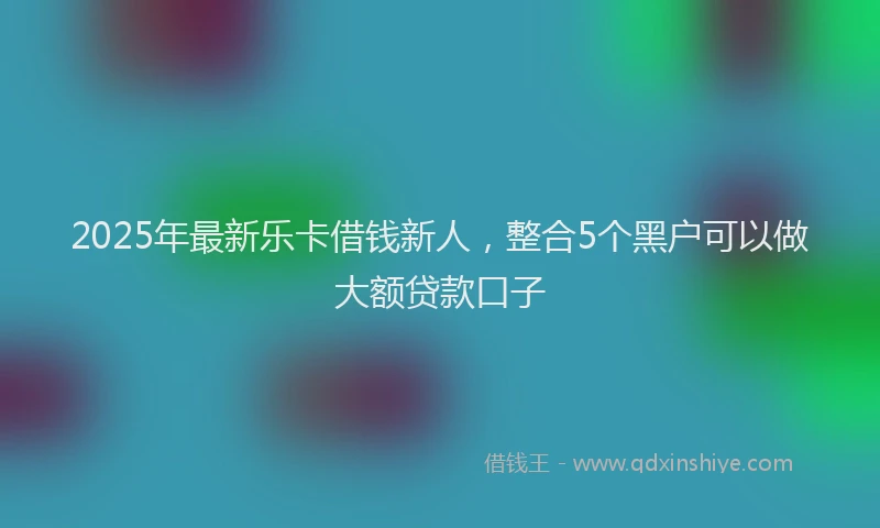 2025年最新乐卡借钱新人，整合5个黑户可以做大额贷款口子