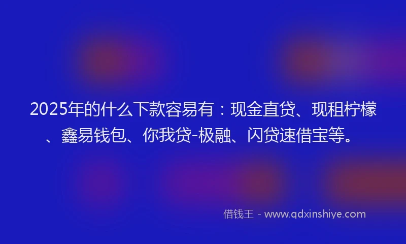 2025年的什么下款容易有：现金直贷、现租柠檬、鑫易钱包、你我贷-极融、闪贷速借宝等。