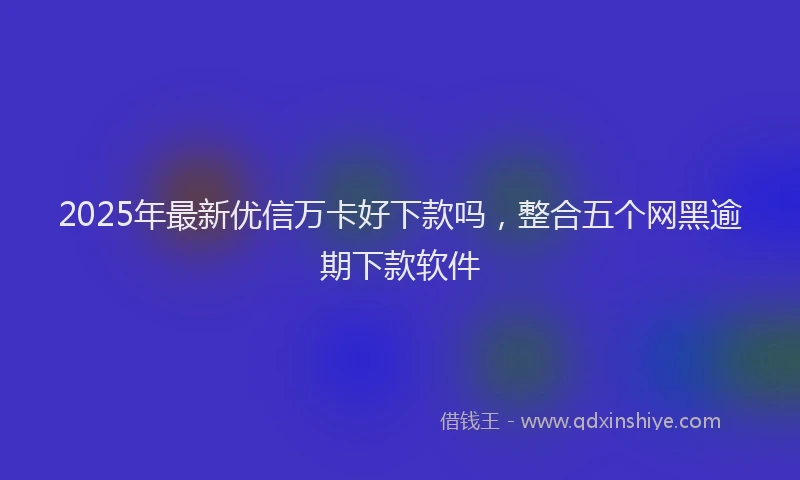 2025年最新优信万卡好下款吗，整合五个网黑逾期下款软件