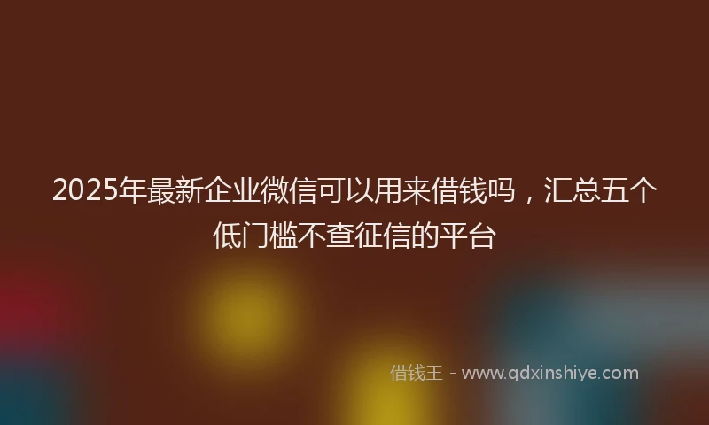 2025年最新企业微信可以用来借钱吗，汇总五个低门槛不查征信的平台