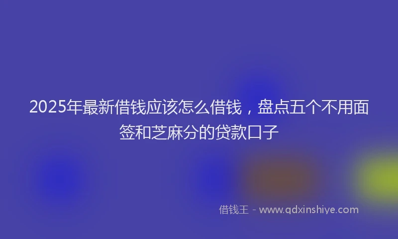 2025年最新借钱应该怎么借钱，盘点五个不用面签和芝麻分的贷款口子