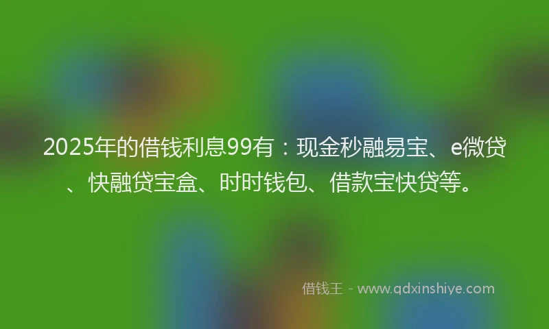 2025年的借钱利息99有：现金秒融易宝、e微贷、快融贷宝盒、时时钱包、借款宝快贷等。