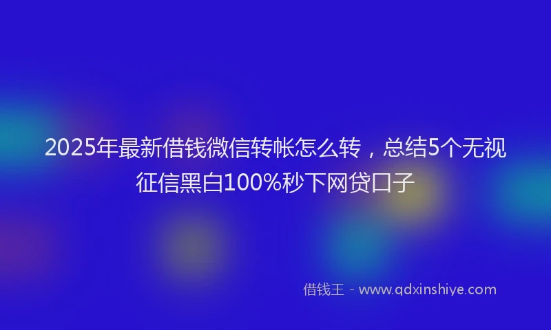 2025年最新借钱微信转帐怎么转，总结5个无视征信黑白100%秒下网贷口子