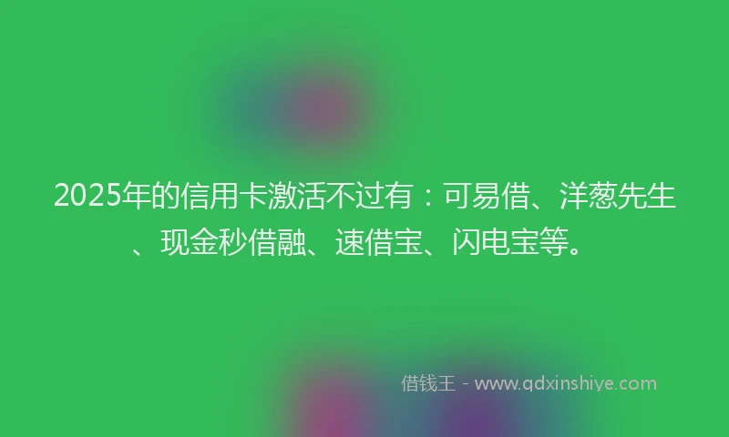 2025年的信用卡激活不过有：可易借、洋葱先生、现金秒借融、速借宝、闪电宝等。