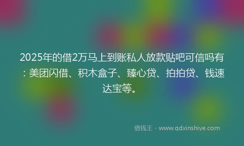 2025年的借2万马上到账私人放款贴吧可信吗有：美团闪借、积木盒子、臻心贷、拍拍贷、钱速达宝等。