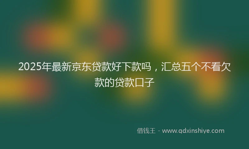 2025年最新京东贷款好下款吗，汇总五个不看欠款的贷款口子