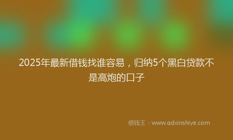 2025年最新借钱找谁容易，归纳5个黑白贷款不是高炮的口子