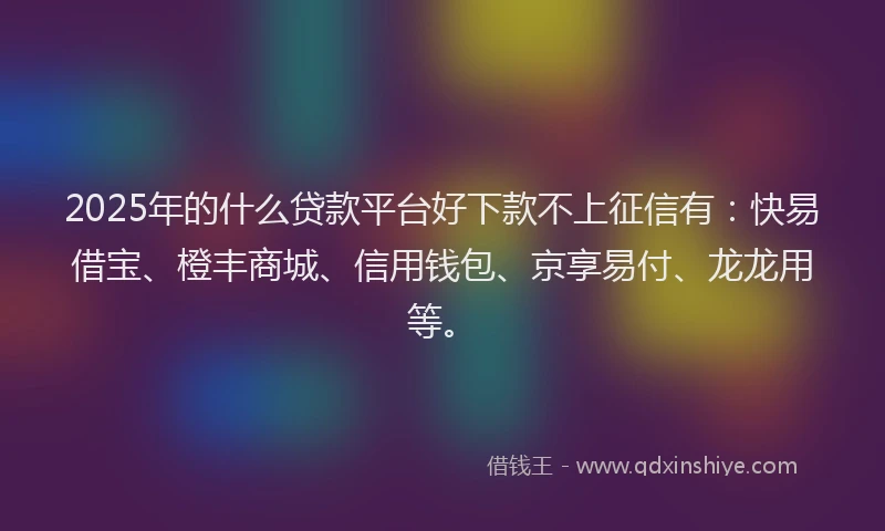 2025年的什么贷款平台好下款不上征信有：快易借宝、橙丰商城、信用钱包、京享易付、龙龙用等。