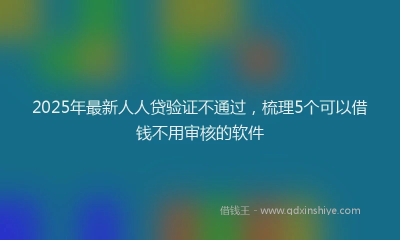 2025年最新人人贷验证不通过，梳理5个可以借钱不用审核的软件