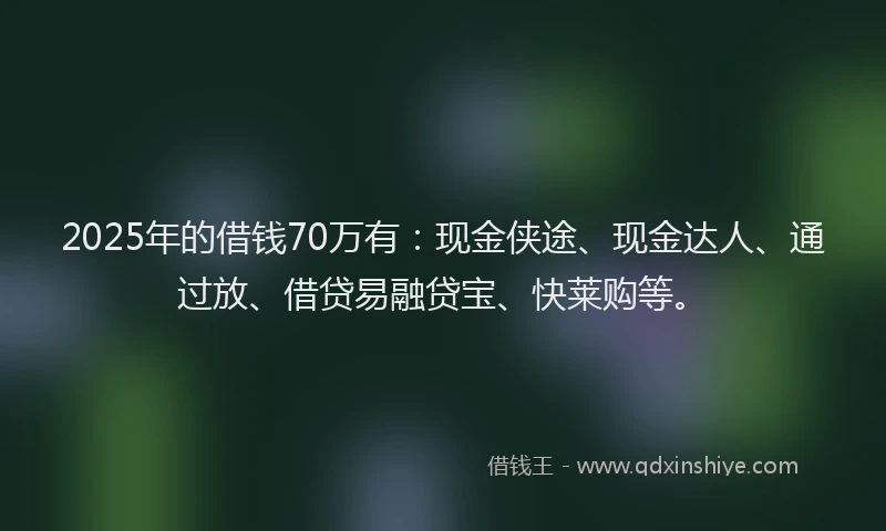 2025年的借钱70万有：现金侠途、现金达人、通过放、借贷易融贷宝、快莱购等。