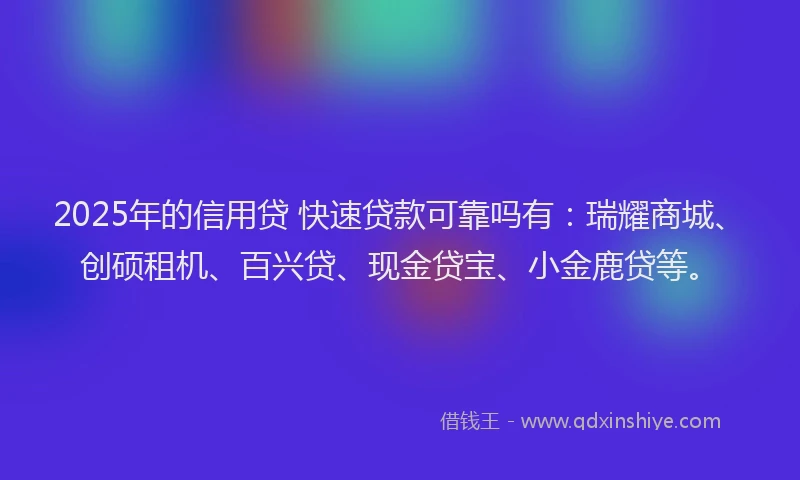 2025年的信用贷 快速贷款可靠吗有：瑞耀商城、创硕租机、百兴贷、现金贷宝、小金鹿贷等。