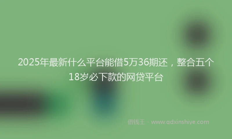 2025年最新什么平台能借5万36期还，整合五个18岁必下款的网贷平台
