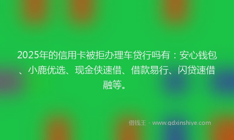 2025年的信用卡被拒办理车贷行吗有：安心钱包、小鹿优选、现金侠速借、借款易行、闪贷速借融等。
