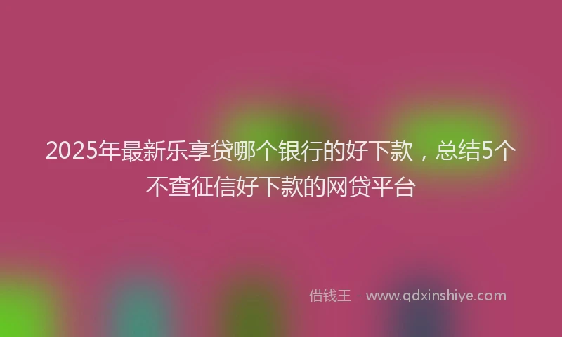 2025年最新乐享贷哪个银行的好下款，总结5个不查征信好下款的网贷平台