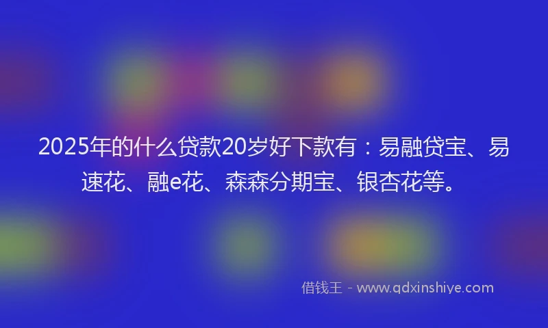 2025年的什么贷款20岁好下款有：易融贷宝、易速花、融e花、森森分期宝、银杏花等。