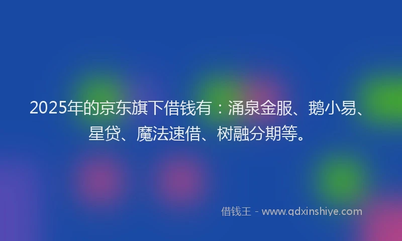 2025年的京东旗下借钱有：涌泉金服、鹅小易、星贷、魔法速借、树融分期等。