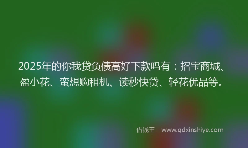 2025年的你我贷负债高好下款吗有：招宝商城、盈小花、蛮想购租机、读秒快贷、轻花优品等。
