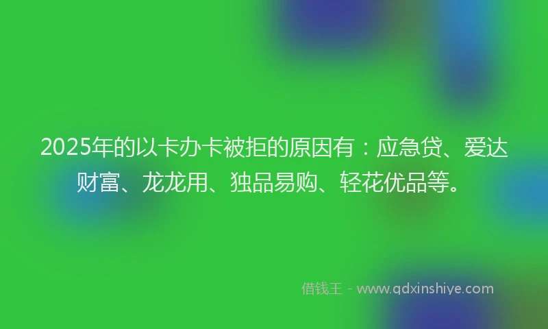 2025年的以卡办卡被拒的原因有：应急贷、爱达财富、龙龙用、独品易购、轻花优品等。
