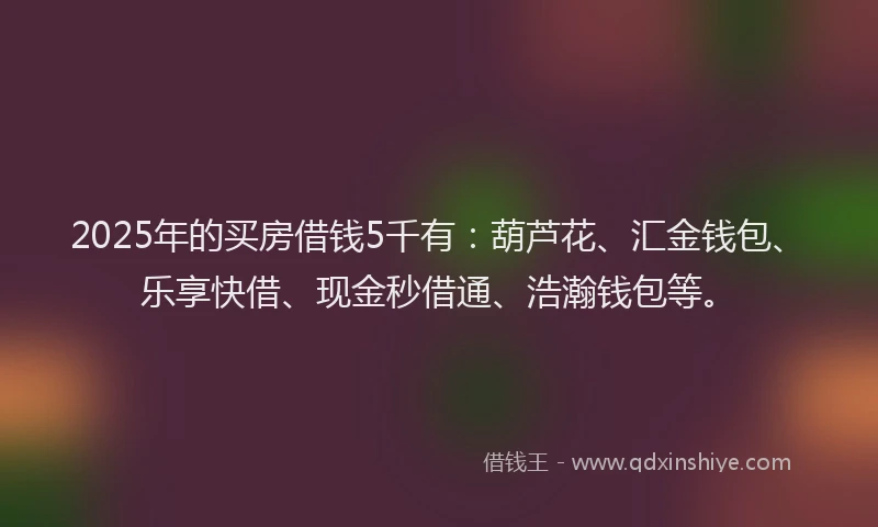 2025年的买房借钱5千有：葫芦花、汇金钱包、乐享快借、现金秒借通、浩瀚钱包等。