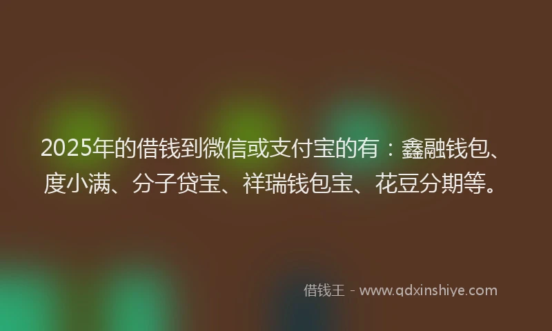 2025年的借钱到微信或支付宝的有：鑫融钱包、度小满、分子贷宝、祥瑞钱包宝、花豆分期等。