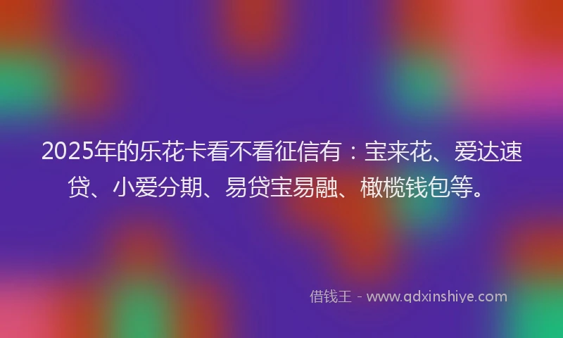 2025年的乐花卡看不看征信有：宝来花、爱达速贷、小爱分期、易贷宝易融、橄榄钱包等。