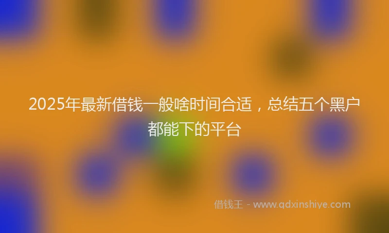 2025年最新借钱一般啥时间合适，总结五个黑户都能下的平台