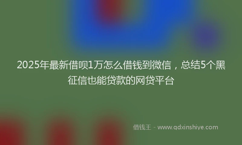 2025年最新借呗1万怎么借钱到微信，总结5个黑征信也能贷款的网贷平台