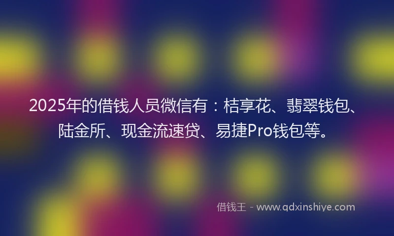 2025年的借钱人员微信有：桔享花、翡翠钱包、陆金所、现金流速贷、易捷Pro钱包等。