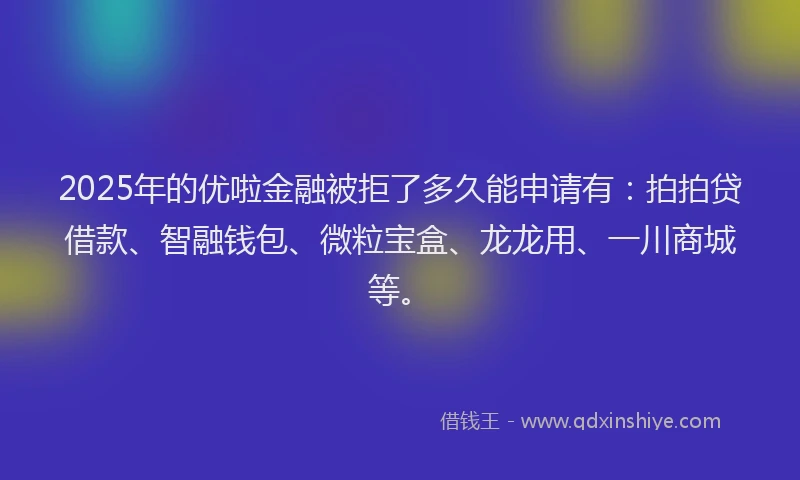 2025年的优啦金融被拒了多久能申请有：拍拍贷借款、智融钱包、微粒宝盒、龙龙用、一川商城等。