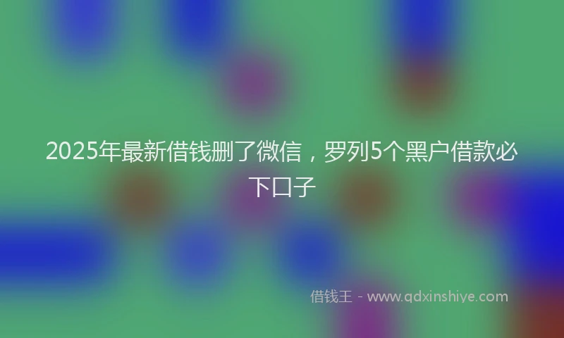 2025年最新借钱删了微信，罗列5个黑户借款必下口子