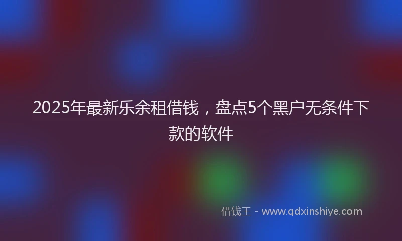 2025年最新乐余租借钱，盘点5个黑户无条件下款的软件